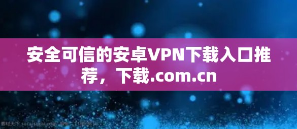 安全可信的安卓VPN下载入口推荐，下载.com.cn