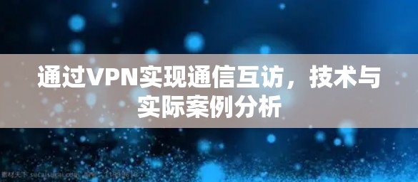 通过VPN实现通信互访,技术与实际案例分析 通过VPN实现通信互访,技术与实际案例分析