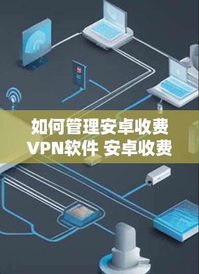 如何管理安卓收费VPN软件 安卓收费VPN管理指南 如何管理安卓收费VPN软件 安卓收费VPN管理指南