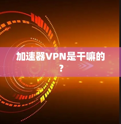 加速器VPN是干嘛的? 加速器VPN是干嘛的?