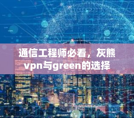 通信工程师必看，灰熊vpn与green的选择