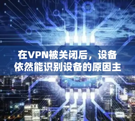 在VPN被关闭后,设备依然能识别设备的原因主要集中在以下几个方面 在VPN被关闭后,设备依然能识别设备的原因主要集中在以下几个方面