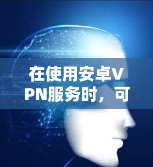 在使用安卓VPN服务时,可以按照以下步骤进行操作 在使用安卓VPN服务时,可以按照以下步骤进行操作