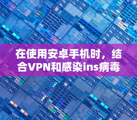 在使用安卓手机时，结合VPN和感染ins病毒，需谨慎处理，以确保整体安全。以下是对这一过程的分步建议