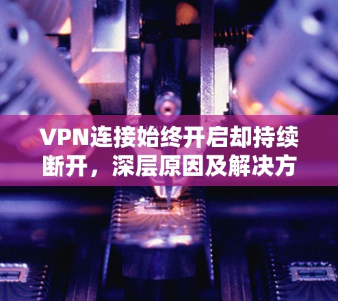 VPN连接始终开启却持续断开，深层原因及解决方案