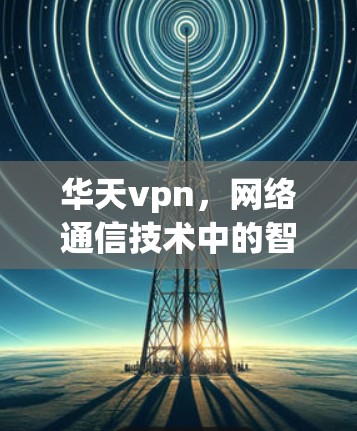 华天vpn,网络通信技术中的智慧解决方案 华天vpn,网络通信技术中的智慧解决方案