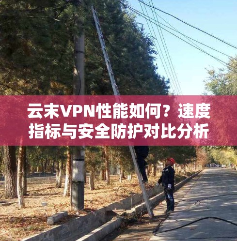 云末VPN性能如何?速度指标与安全防护对比分析 云末VPN性能如何?速度指标与安全防护对比分析