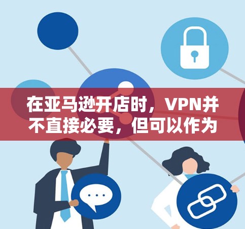 在亚马逊开店时，VPN并不直接必要，但可以作为用户管理的辅助工具，帮助卖家保护用户数据并提高转化率。以下是逐步的总结