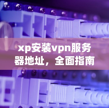 xp安装vpn服务器地址,全面指南 xp安装vpn服务器地址,全面指南