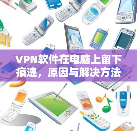 VPN软件在电脑上留下痕迹，原因与解决方法
