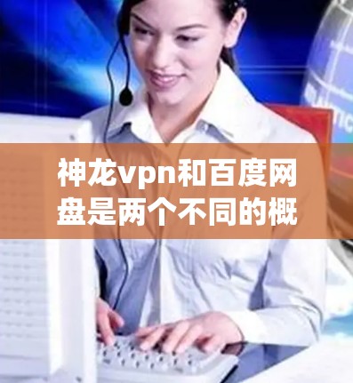 神龙vpn和百度网盘是两个不同的概念，但有时候在讨论时可能会有相关性。以下是关于这两个概念的简单解释