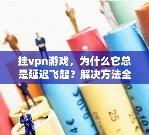 挂vpn游戏，为什么它总是延迟飞起？解决方法全解析