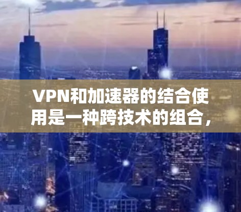 VPN和加速器的结合使用是一种跨技术的组合，理论上在特定场景下可以实现数据的快速传输和安全连接。以下是详细分析