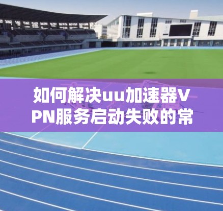 如何解决uu加速器VPN服务启动失败的常见问题及解决方案