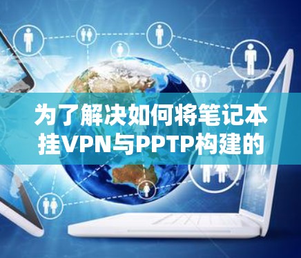 为了解决如何将笔记本挂VPN与PPTP构建的安全存储和应用架构相结合，可以按照以下步骤进行
