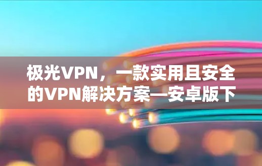 极光VPN，一款实用且安全的VPN解决方案—安卓版下载与体验解析