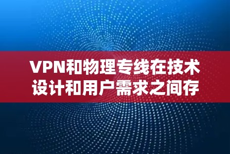 VPN和物理专线在技术设计和用户需求之间存在显著差异，主要体现在以下几点