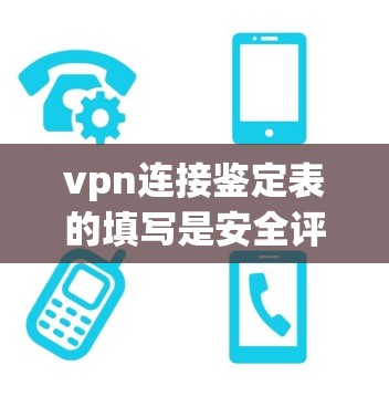vpn连接鉴定表的填写是安全评估的重要环节，以下是具体的步骤和内容建议