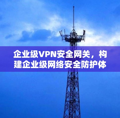 企业级VPN安全网关，构建企业级网络安全防护体系