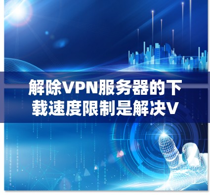 解除VPN服务器的下载速度限制是解决VPN服务连接速度问题的重要步骤。以下是具体的步骤和方法，帮助您解除限制