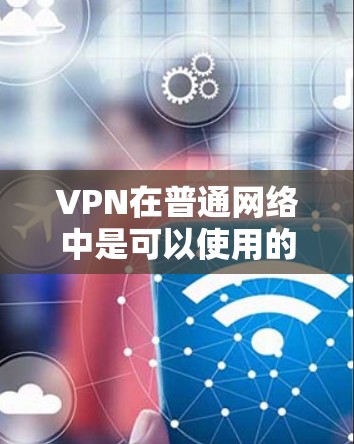 VPN在普通网络中是可以使用的，但使用时需要根据具体条件和限制来决定是否可以使用。以下是对VPN在普通网络中的使用情况的详细总结