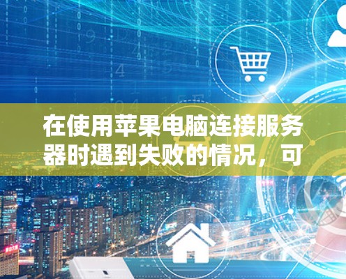 在使用苹果电脑连接服务器时遇到失败的情况，可以按照以下步骤进行解决