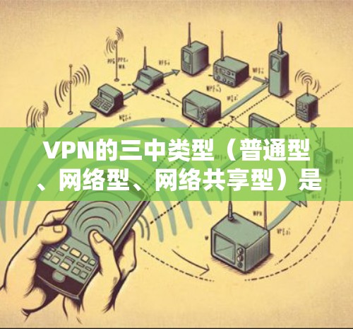 VPN的三中类型（普通型、网络型、网络共享型）是网络服务中常见的分类方式，每个类型都有其独特的特点和适用场景。以下是对这些类型详细分析