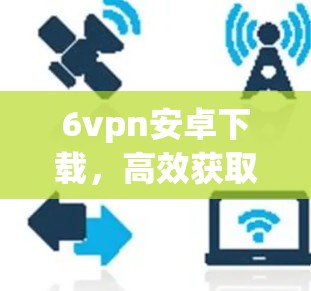 6vpn安卓下载，高效获取网络连接的关键技巧