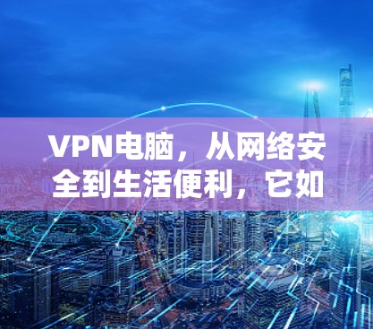 VPN电脑，从网络安全到生活便利，它如何帮助你更好地管理你的网络环境？