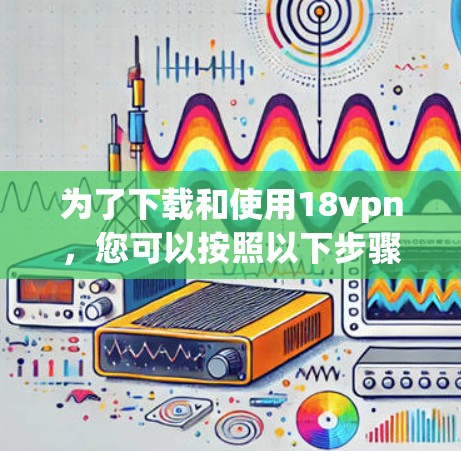 为了下载和使用18vpn,您可以按照以下步骤进行 为了下载和使用18vpn,您可以按照以下步骤进行