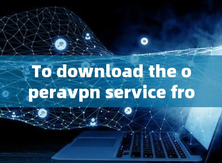To download the operavpn service from the official website,follow these organized steps: