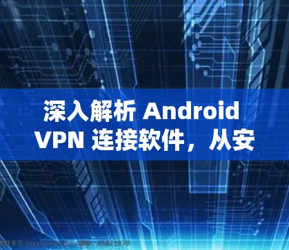 深入解析 Android VPN 连接软件，从安全到功能全面的全栈解决方案