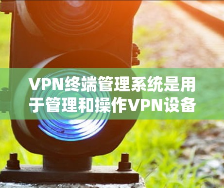 VPN终端管理系统是用于管理和操作VPN设备的一种系统管理工具，旨在提供用户安全、高效的数据传输和管理。以下是该系统的详细描述