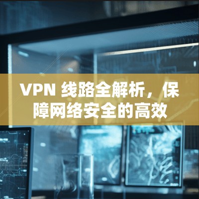 VPN 线路全解析，保障网络安全的高效传输