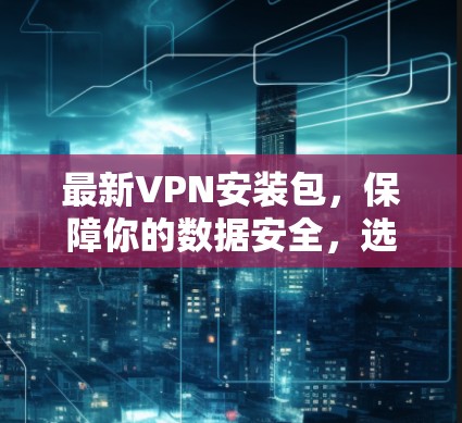 最新VPN安装包，保障你的数据安全，选择正确方式