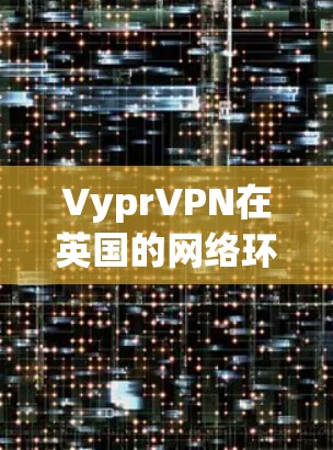 VyprVPN在英国的网络环境和高速线路体验如下