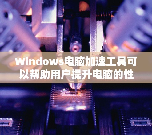 Windows电脑加速工具可以帮助用户提升电脑的性能，减少延迟和网络使用时间。以下是Windows中常用的几种加速工具及其功能说明
