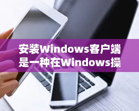 安装Windows客户端是一种在Windows操作系统上运行的软件，用于与Windows应用程序交互。以下是详细的安装步骤指南