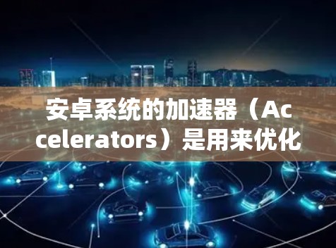 安卓系统的加速器（Accelerators）是用来优化系统运行的，通常包括CPU、GPU、RAM等。测试加速器的性能可以用于优化系统性能，或者在某些情况下（如系统崩溃）需要知道加速器的可用性