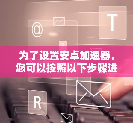 为了设置安卓加速器，您可以按照以下步骤进行操作
