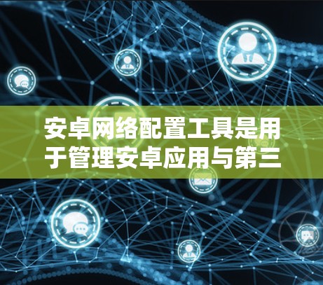 安卓网络配置工具是用于管理安卓应用与第三方网站或本地计算机连接的工具，与iOS的网络管理器功能相似。以下是对该工具的详细说明