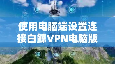 使用电脑端设置连接白鲸VPN电脑版的步骤如下