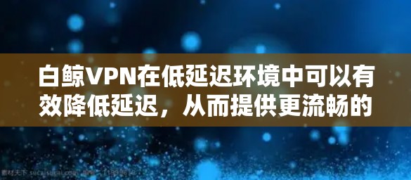 白鲸VPN在低延迟环境中可以有效降低延迟，从而提供更流畅的游戏体验。以下是对这一主题的分步解释