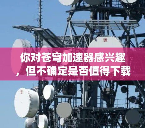 你对苍穹加速器感兴趣，但不确定是否值得下载。以下是一个系统化地总结和推荐