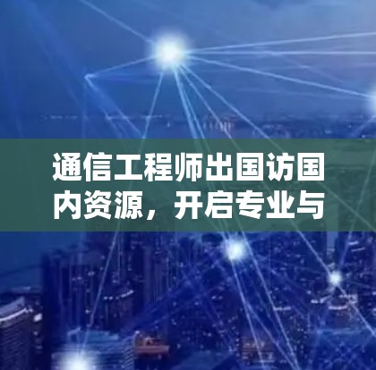 通信工程师出国访国内资源，开启专业与合作的新篇章