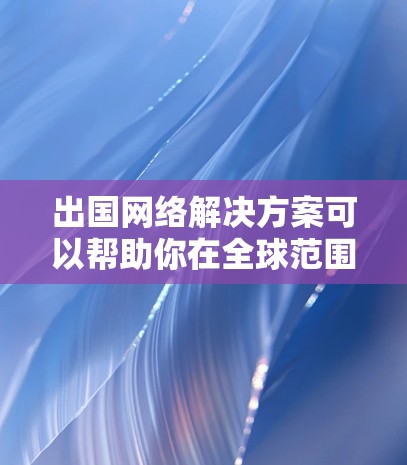 出国网络解决方案可以帮助你在全球范围内访问各种信息和服务，包括但不限于