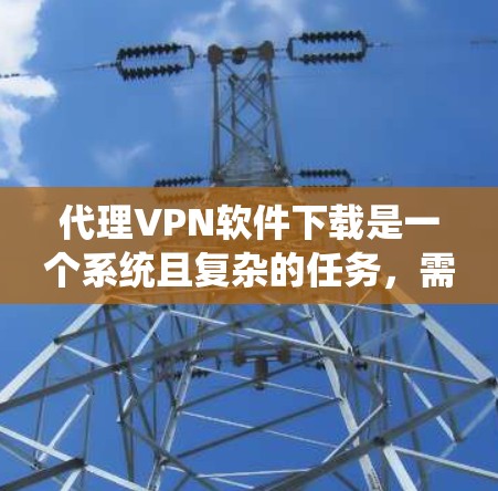代理VPN软件下载是一个系统且复杂的任务，需要综合考虑多个因素。以下是一步步的指南，帮助你选择适合自己的代理VPN软件