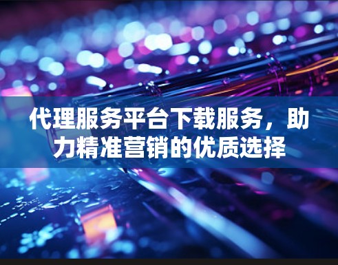 代理服务平台下载服务，助力精准营销的优质选择