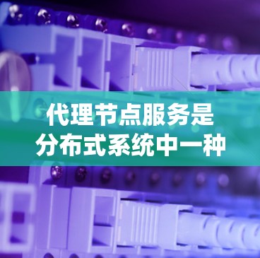 代理节点服务是分布式系统中一种重要的处理机制，通过分担整体请求处理的任务，提高系统的性能和效率。以下是代理节点服务的核心特点、优势、挑战以及实际应用