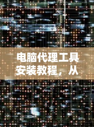 电脑代理工具安装教程，从入门到解密